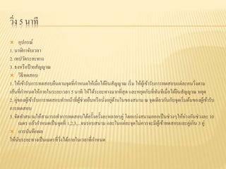 วิ่ง 5 นาที
 อุปกรณ์
1. นาฬิกาจับเวลา
2. เทปวัดระยะทาง
3. ธงหรือป้ายสัญญาณ
 วิธีทดสอบ
1. ให้เข้ารับการทดสอบยืนตามจุดที่กาหนดให้เมื่อได้ยินสัญญาณ เริ่ม ให้ผู้เข้ารับการทดสอบแต่ละคนวิ่งตาม
เส้นที่กาหนดให้ภายในระยะเวลา 5 นาที ให้ได้ระยะทางมากที่สุด และหยุดกับที่ทันทีเมื่อได้ยินสัญญาณ หยุด
2. คู่ของผู้เข้ารับการทดสอบทาหน้าที่ผู้ช่วยยืนหรือนั่งอยู่ด้านในของสนาม ณ จุดเดียวกันกับจุดเริ่มต้นของผู้เข้ารับ
การทดสอบ
3. จัดทาสนามให้สามารถทาการทดสอบได้ครั้งครั้งละหลายๆคู่ โดยแบ่งสนามออกเป็นช่วงๆให้ห่างกันช่วงละ 10
เมตร แล้วกาหนดเป็นจุดที่ 1,2,3,...จนรอบสนาม และในแต่ละจุดไม่ควรจะมีผู้เข้าทดสอบและคู่เกิน 3 คู่
 การบันทึกผล
ให้นับระยะทางเป็นเมตรที่วิ่งได้ภายในเวลาที่กาหนด
 