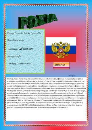 Κλίμα
Επίσημη Ονομασία: Ρώσικη Ομοσπονδία
Πρωτεύουσα:Μόσχα
Πληθυσμός: 146.270.003
Νόμισμα:Ρούβλι
Επίσημη Γλώσσα: Ρώσικα ΣΗΜΑΙΑ
ΣτηνΕυρωπαϊκήΡωσία επικρατείκλίμα ήπιοηπειρωτικό.Ενδεικτικά αναφέρουμεότιοιμέσεςθερμοκρασίες
ΙανουαρίουκαιΙουλίουστηΜόσχα είναιαντίστοιχα -9°Cκαι19°C και στην Αγία Πετρούπολη -8°Cκαι 18°C. Στις
ίδιες πόλειςτο ύψος τωνΤοκλίμα της Σιβηρίας καθορίζεταιαπότηγεωμορφολογίατηςπεριοχής:οι νότιεςκαι
νοτιοανατολικέςοροσειρέςδενεπιτρέπουν στουςθερμούςανέμουςπουπνέουν απότην Ασία να φτάσουνστο
εσωτερικό,ενώαντίθετα τοχαμηλόυψόμετροστα βόρεια καιδυτικά παράλιαεπιτρέπειστουςψυχρούςανέμους
που έρχονταιαπότονΑρκτικόνα φτάσουνστην ενδοχώρα.Αποτέλεσμα είναιτοκλίμα να είναιιδιαίτερα ψυχρό,
με πολύ χαμηλέςθερμοκρασίεςκαιχιονοπτώσεις,τουλάχιστον για δέκαμήνεςτοχρόνο.ΣτηΔυτική Σιβηρική
Πεδιάδα τοκλίμα είναιηπειρωτικόμε μεγάλουςσεδιάρκεια ψυχρούςχειμώνες.Οιβροχοπτώσειςκυμαίνονται
μεταξύ225-450 mm καιοι μέσες θερμοκρασίεςΙανουαρίουκαιΙουλίουκυμαίνονταιανάλογα μετογεωγραφικό
πλάτοςμεταξύ-28°C με -16°C καιαπό3°C μέχρι 23°C αντίστοιχα.ΣτοΚεντρικόΣιβηρικόοροπέδιοεπικρατεί
ηπειρωτικόκλίμα με μέση θερμοκρασία ΙανουαρίουκαιΙουλίου -44°C και20°C αντίστοιχα.Οιβροχοπτώσεις
κυμαίνονταιμεταξύ200-500mm.Στη ΒορειοανατολικήΣιβηρία τοκλίμα είναιηπειρωτικόμεπολύψυχρούς
χειμώνες. Οι θερμοκρασίεςΙανουαρίουκαιΙουλίουείναιαντίστοιχα περ. -65°Cκαι17°C.
 
