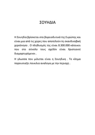 ΣΟΥΗΔΙΑ
Η Σουηδία βρίσκεται στα βορειοδυτικά της Ευρώπης και
είναι μια από τις χώρες που αποτελούν τη σκανδιναβική
χερσόνησο . Ο πληθυσμός της είναι 8.300.000 κάτοικοι
που στο σύνολο τους σχεδόν είναι Χριστιανοί
διαμαρτυρόμενοι .
Η γλωσσα που μιλιεται είναι η Σουηδικη . Το κλημα
παρουσιαζει ποικιλια αναλογα με την περιοχη .
 