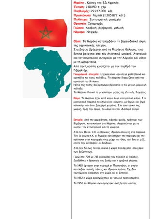 Η ζωή σε άλλους τόπους
Αιολική γη
Μαρόκο . Κράτος της ΒΔ Αφρικής.
Έκταση: 710.850 τ. χλμ.
Πληθυσμός: 29.237.000 κάτ.
Πρωτεύουσα: Ραμπάτ (1.385.872 κάτ.)
Πολίτευμα: Συνταγματική μοναρχία
Θρησκεία: Ισλαμισμός
Γλώσσα: Αραβική, βερβερική, γαλλική
Νόμισμα: Ντιρχάμ
Θέση: Το Μαρόκο καταλαμβάνει τη βορειοδυτική άκρη
της αφρικανικής ηπείρου.
Στα βόρεια βρέχεται από τη Μεσόγειο θάλασσα, ενώ
δυτικά βρέχεται από τον Ατλαντικό ωκεανό. Ανατολικά
και νοτιοανατολικά συνορεύει με την Αλγερία και νότια
με τη Μαυριτανία.
Από την Ευρώπη χωρίζεται με τον πορθμό του
Γιβραλτάρ.
Γεωγραφικά στοιχεία: Η χώρα είναι ορεινή με ψηλά βουνά και
οροπέδια και λίγες πεδιάδες. Το Μαρόκο διασχίζεται από την
οροσειρά του Άτλαντα
Νότια της πόλης Καζαμπλάνκα βρίσκεται η πιο γόνιμη μαροκινή
πεδιάδα.
Το Μαρόκο διοικεί το μεγαλύτερο μέρος της Δυτικής Σαχάρας.
Κλίμα. Το Μαρόκο έχει κατά κύριο λόγο υποτροπικό κλίμα. Στα
μεσογειακά παράλια το κλίμα είναι εύκρατο, με θερμό και ξηρό
καλοκαίρι και ήπιο, βροχερό χειμώνα. Στο εσωτερικό της
χώρας, προς την έρημο, το κλίμα γίνεται ιδιαίτερα θερμό.
Ιστορία: Από την αρχαιότητα, λιβυκές φυλές, πρόγονοι των
Βέρβερων, κατοικούσαν στο Μαρόκο. Ασχολούνταν με το
κυνήγι, την κτηνοτροφία και τη γεωργία.
Από τον 11ο αι. π.Χ. οι Φοίνικες ίδρυσαν αποικίες στα παράλια.
Τον 1ο αιώνα π.Χ. οι Ρωμαίοι κατέκτησαν την περιοχή και την
κράτησαν στην κυριαρχία τους μέχρι το τέλος του 3ου αι. μ.Χ.,
οπότε την κατέλαβαν οι Βάνδαλοι.
Από τον 5ο έως τον 6ο αιώνα η χώρα περιέρχεται στα χέρια
των Βυζαντινών.
Γύρω στα 708 με 711 κυρίευσαν την περιοχή οι Άραβες.
Διαδόθηκε η θρησκεία του Ισλάμ και η αραβική γλώσσα.
Το 1415 έφτασαν στην περιοχή οι Πορτογάλοι, οι οποίοι
κατέλαβαν πολλές πόλεις και ίδρυσαν λιμάνια. Σχεδόν
ταυτόχρονα εισέβαλαν στη χώρα και οι Ισπανοί.
Το 1912 η χώρα ανακηρύχτηκε σε γαλλικό προτεκτοράτο.
Το 1956 το Μαρόκο ανακηρύχτηκε ανεξάρτητο κράτος
 