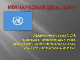 Офіційними мовами ООН:
англійською - International Day of Peace,
французькою - Journée internationale de la paix,
іспанською - Día Internacional de la Paz,
 