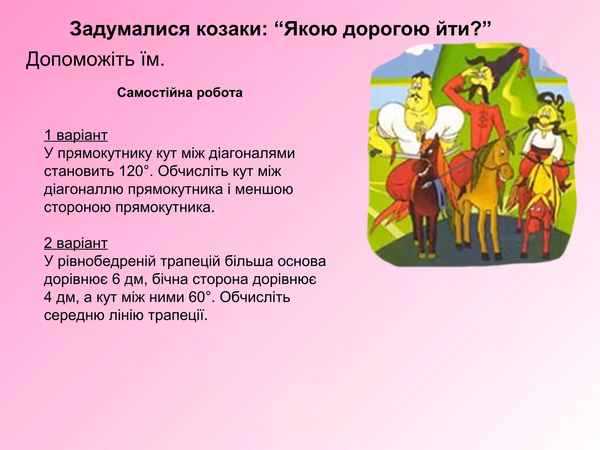 Задумалися козаки: “Якою дорогою йти?”
Допоможіть їм.
Самостійна робота
1 варіант
У прямокутнику кут між діагоналями
становить 120°. Обчисліть кут між
діагоналлю прямокутника і меншою
стороною прямокутника.
2 варіант
У рівнобедреній трапецій більша основа
дорівнює 6 дм, бічна сторона дорівнює
4 дм, а кут між ними 60°. Обчисліть
середню лінію трапеції.
 