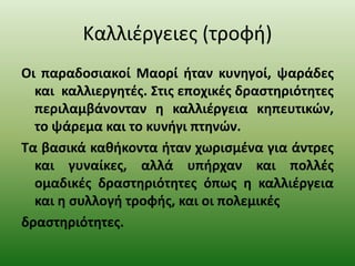 Καλλιέργειες (τροφή)
Οι παραδοσιακοί Μαορί ήταν κυνηγοί, ψαράδες
και καλλιεργητές. Στις εποχικές δραστηριότητες
περιλαμβάνονταν η καλλιέργεια κηπευτικών,
το ψάρεμα και το κυνήγι πτηνών.
Τα βασικά καθήκοντα ήταν χωρισμένα για άντρες
και γυναίκες, αλλά υπήρχαν και πολλές
ομαδικές δραστηριότητες όπως η καλλιέργεια
και η συλλογή τροφής, και οι πολεμικές
δραστηριότητες.
 