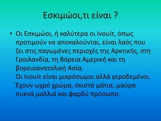 Εσκιμώοι,τι είναι ?
• Οι Εσκιμώοι, ή καλύτερα οι Ινουίτ, όπως
προτιμούν να αποκαλούνται, είναι λαός που
ζει στις παγωμένες περιοχές της Αρκτικής, στη
Γροιλανδία, τη Βόρεια Αμερική και τη
βορειοανατολική Ασία.
Οι Ινουίτ είναι μικρόσωμοι αλλά γεροδεμένοι.
Έχουν ωχρό χρώμα, σκιστά μάτια, μαύρα
πυκνά μαλλιά και φαρδύ πρόσωπο.
 