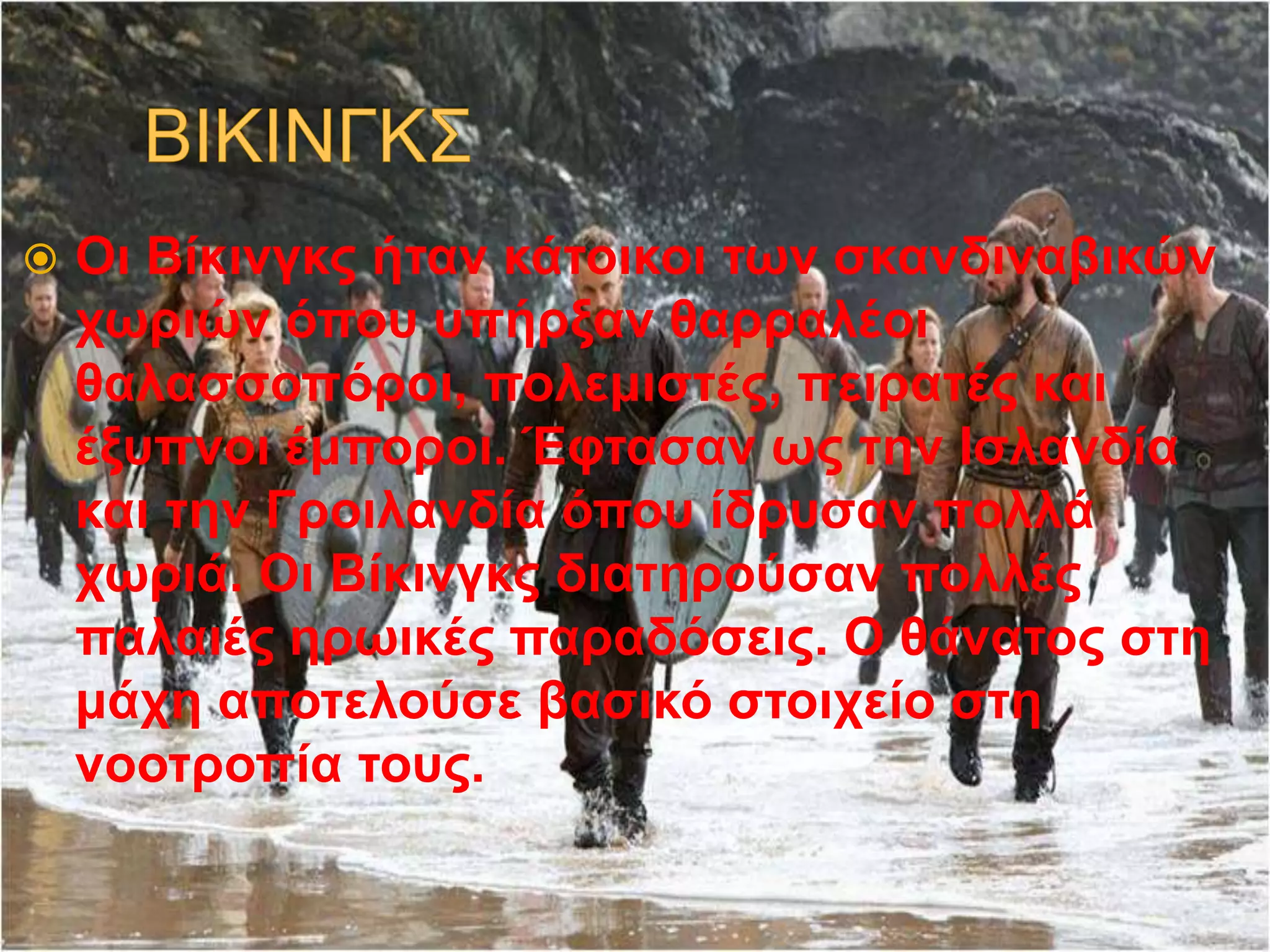  Οι Βίκινγκς ήταν κάτοικοι των σκανδιναβικών
χωριών όπου υπήρξαν θαρραλέοι
θαλασσοπόροι, πολεμιστές, πειρατές και
έξυπνοι έμποροι. Έφτασαν ως την Ισλανδία
και την Γροιλανδία όπου ίδρυσαν πολλά
χωριά. Οι Βίκινγκς διατηρούσαν πολλές
παλαιές ηρωικές παραδόσεις. Ο θάνατος στη
μάχη αποτελούσε βασικό στοιχείο στη
νοοτροπία τους.
 