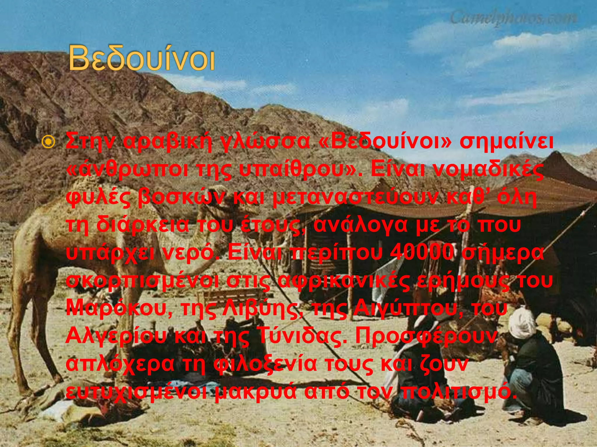  Στην αραβική γλώσσα «Βεδουίνοι» σημαίνει
«άνθρωποι της υπαίθρου». Είναι νομαδικές
φυλές βοσκών και μεταναστεύουν καθ’ όλη
τη διάρκεια του έτους, ανάλογα με το που
υπάρχει νερό. Είναι περίπου 40000 σήμερα
σκορπισμένοι στις αφρικανικές ερήμους του
Μαρόκου, της Λιβύης, της Αιγύπτου, του
Αλγερίου και της Τύνιδας. Προσφέρουν
απλόχερα τη φιλοξενία τους και ζουν
ευτυχισμένοι μακρυά από τον πολιτισμό.
 