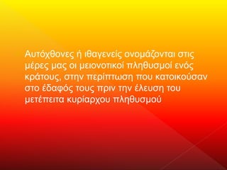  Αυτόχθονες ή ιθαγενείς ονομάζονται στις
μέρες μας οι μειονοτικοί πληθυσμοί ενός
κράτους, στην περίπτωση που κατοικούσαν
στο έδαφός τους πριν την έλευση του
μετέπειτα κυρίαρχου πληθυσμού
 