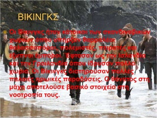  Οι Βίκινγκς ήταν κάτοικοι των σκανδιναβικών
χωριών όπου υπήρξαν θαρραλέοι
θαλασσοπόροι, πολεμιστές, πειρατές και
έξυπνοι έμποροι. Έφτασαν ως την Ισλανδία
και την Γροιλανδία όπου ίδρυσαν πολλά
χωριά. Οι Βίκινγκς διατηρούσαν πολλές
παλαιές ηρωικές παραδόσεις. Ο θάνατος στη
μάχη αποτελούσε βασικό στοιχείο στη
νοοτροπία τους.
 
