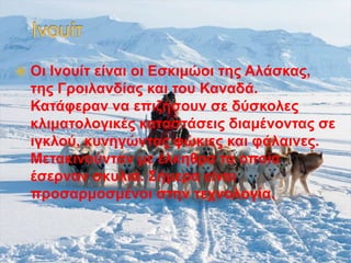  Οι Ινουίτ είναι οι Εσκιμώοι της Αλάσκας,
της Γροιλανδίας και του Καναδά.
Κατάφεραν να επιζήσουν σε δύσκολες
κλιματολογικές καταστάσεις διαμένοντας σε
ιγκλού, κυνηγώντας φώκιες και φάλαινες.
Μετακινούνταν με έλκηθρα τα οποία
έσερναν σκυλιά. Σήμερα είναι
προσαρμοσμένοι στην τεχνολογία.
 
