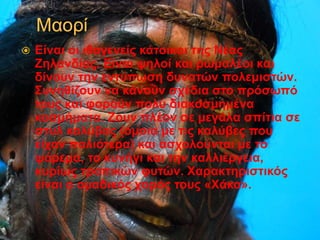  Είναι οι ιθαγενείς κάτοικοι της Νέας
Ζηλανδίας. Είναι ψηλοί και ρωμαλέοι και
δίνουν την εντύπωση δυνατών πολεμιστών.
Συνηθίζουν να κάνουν σχέδια στο πρόσωπό
τους και φορούν πολύ διακοσμημένα
κοσμήματα. Ζουν πλέον σε μεγάλα σπίτια σε
στυλ καλύβας (όμοια με τις καλύβες που
είχαν παλιότερα) και ασχολούνται με το
ψάρεμα, το κυνήγι και την καλλιέργεια,
κυρίως τροπικών φυτών. Χαρακτηριστικός
είναι ο ομαδικός χορός τους «Χάκα».
 