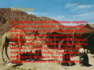  Στην αραβική γλώσσα «Βεδουίνοι» σημαίνει
«άνθρωποι της υπαίθρου». Είναι νομαδικές
φυλές βοσκών και μεταναστεύουν καθ’ όλη
τη διάρκεια του έτους, ανάλογα με το που
υπάρχει νερό. Είναι περίπου 40000 σήμερα
σκορπισμένοι στις αφρικανικές ερήμους του
Μαρόκου, της Λιβύης, της Αιγύπτου, του
Αλγερίου και της Τύνιδας. Προσφέρουν
απλόχερα τη φιλοξενία τους και ζουν
ευτυχισμένοι μακρυά από τον πολιτισμό.
 