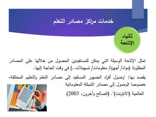 ‫خدمات‬‫اكز‬‫ر‬‫م‬‫مصادر‬‫التعلم‬
‫تمثل‬‫اإلتاحة‬‫الوسيلة‬‫التي‬‫يمكن‬‫للمستفيدين‬‫الحصول‬‫من‬‫خاللها‬‫على‬‫المصادر‬
‫المطلوبة‬(‫اد‬‫و‬‫م‬/‫ة‬‫ز‬‫أجه‬/‫معلومات‬/‫تسهيالت‬..)‫في‬‫وقت‬‫الحاجة‬‫إليها‬.
‫يقصد‬‫بها‬:"‫وصول‬‫اد‬‫ر‬‫أف‬‫الجمهور‬‫المستفيد‬‫إلى‬‫مصادر‬‫التعلم‬‫التعلي‬‫و‬‫م‬،‫المختلفة‬
‫خصوصا‬‫الوصول‬‫إلى‬‫مصادر‬‫الشبكة‬‫المعلوماتية‬
‫العالمية‬(‫نت‬‫ر‬‫االنت‬").(‫الصالح‬،‫وآخرون‬2003)
‫ثانيا‬-
‫اإلتاحة‬
 