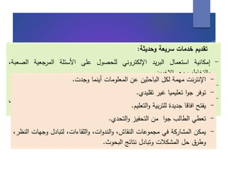 ‫تقديم‬‫خدمات‬‫سريعة‬‫وحديثة‬:
-‫إمكانية‬‫استعمال‬‫يد‬‫ر‬‫الب‬‫اإللكتروني‬‫للحصول‬‫على‬‫األسئلة‬‫المرجعية‬‫الص‬،‫عبة‬
‫التخاطب‬‫و‬‫مع‬‫ين‬‫ر‬‫االخ‬.
-‫جمع‬‫األخبار‬‫الحقائق‬‫و‬‫نها‬‫ز‬‫وخ‬‫في‬‫الحاسب‬‫االلي‬‫الستعمالها‬‫في‬‫وقت‬‫الحق‬.
-‫إرسال‬‫استقبال‬‫و‬‫أي‬‫بيانات‬‫أو‬‫معلومات‬‫إلى‬‫أي‬‫جهة‬‫في‬‫العالم‬‫حيث‬‫يتم‬‫الر‬‫د‬‫على‬
‫الرسالة‬‫في‬‫غضون‬‫ء‬‫جز‬‫من‬‫الساعة‬.
-‫نت‬‫ر‬‫اإلنت‬‫مهمة‬‫لكل‬‫الباحثين‬‫عن‬‫المعلومات‬‫أينما‬‫وجدت‬.
-‫توفر‬‫ا‬‫و‬‫ج‬‫تعليميا‬‫غير‬‫تقليدي‬.
-‫يفتح‬‫افاقا‬‫جديدة‬‫بية‬‫ر‬‫للت‬‫التعليم‬‫و‬.
-‫تعطي‬‫الطالب‬‫ا‬‫و‬‫ج‬‫من‬‫التحفيز‬‫التحدي‬‫و‬.
-‫يمكن‬‫المشاركة‬‫في‬‫مجموعات‬،‫النقاش‬،‫ات‬‫و‬‫الند‬‫و‬،‫اللقاءات‬‫و‬‫لتبادل‬‫وجهات‬،‫النظر‬
‫وطرق‬‫حل‬‫المشكالت‬‫وتبادل‬‫نتائج‬‫البحوث‬.
 