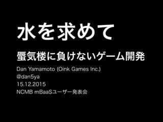 水を求めて
気楼に負けないゲーム開発
Dan Yamamoto (Oink Games Inc.)
@dan5ya
15.12.2015
NCMB mBaaSユーザー発表会
 