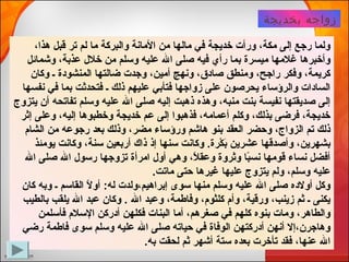 ‫بخديجة‬ ‫زواجه‬
،‫لهذا‬ ‫قبل‬ ‫تر‬ ‫لم‬ ‫ما‬ ‫والبركة‬ ‫المانة‬ ‫من‬ ‫مالها‬ ‫في‬ ‫خديجة‬ ‫ورأت‬ ،‫مكة‬ ‫إلى‬ ‫رجع‬ ‫ولما‬
‫وشمائل‬ ،‫عذبة‬ ‫خلل‬ ‫من‬ ‫وسلم‬ ‫عليه‬ ‫ال‬ ‫صلى‬ ‫فيه‬ ‫رأي‬ ‫بما‬ ‫ميسرة‬ ‫غلمها‬ ‫وأخبرلها‬
‫وكان‬ ‫ـ‬ ‫المنشودة‬ ‫ضالتها‬ ‫وجدت‬ ،‫أمين‬ ‫ونهج‬ ،‫صادق‬ ‫ومنطق‬ ،‫راجح‬ ‫وفكر‬ ،‫كريمة‬
‫نفسها‬ ‫في‬ ‫بما‬ ‫فتحدثت‬ ‫ـ‬ ‫ذلك‬ ‫عليهم‬ ‫فتأبي‬ ‫زواجها‬ ‫على‬ ‫يحرصون‬ ‫والرؤساء‬ ‫السادات‬
‫يتزوج‬ ‫أن‬ ‫تفاتحه‬ ‫وسلم‬ ‫عليه‬ ‫ال‬ ‫صلى‬ ‫إليه‬ ‫ذلهبت‬ ‫ولهذه‬ ،‫منبه‬ ‫بنت‬ ‫نفيسة‬ ‫صديقتها‬ ‫إلى‬
‫إثر‬ ‫وعلى‬ ،‫إليه‬ ‫وخطبولها‬ ‫خديجة‬ ‫عم‬ ‫إلى‬ ‫فذلهبوا‬ ،‫أعمامه‬ ‫وكلم‬ ،‫بذلك‬ ‫فرضى‬ ،‫خديجة‬
‫الشام‬ ‫من‬ ‫رجوعه‬ ‫بعد‬ ‫وذلك‬ ،‫مضر‬ ‫ورؤساء‬ ‫لهاشم‬ ‫بنو‬ ‫العقد‬ ‫وحضر‬ ،‫الزواج‬ ‫تم‬ ‫ذلك‬
‫يومئذ‬ ‫وكانت‬ ،‫سنة‬ ‫أربعين‬ ‫ذاك‬ ‫إذ‬ ‫سنها‬ ‫وكانت‬ .‫كرة‏‬ْ‫ةر‬ ‫ب‬َ‫ك‬ ‫عشرين‬ ‫وأصدقها‬ ،‫بشهرين‬
‫ال‬ ‫صلى‬ ‫ال‬ ‫رسول‬ ‫تزوجها‬ ‫امرأة‬ ‫أول‬ ‫ولهي‬ ،‫ل‬ً‫ا‬ ‫وعق‬ ‫وثروة‬ ‫با‬ً‫ا‬‫نس‬ ‫قومها‬ ‫نساء‬ ‫أفضل‬
.‫ماتت‏‬ ‫حتى‬ ‫غيرلها‬ ‫عليها‬ ‫يتزوج‬ ‫ولم‬ ،‫وسلم‬ ‫عليه‬
‫كان‬ ‫وبه‬ ‫ـ‬ ‫القاسم‬ ‫ل‬ً‫ا‬ ‫أو‬ :‫له‏‬ ‫إبرالهيم،ولدت‬ ‫سوى‬ ‫منها‬ ‫وسلم‬ ‫عليه‬ ‫ال‬ ‫صلى‬ ‫أولده‬ ‫وكل‬
‫بالطيب‬ ‫يلقب‬ ‫ال‬ ‫عبد‬ ‫وكان‬ .‫‏‬ ‫ال‬ ‫وعبد‬ ،‫وفاطمة‬ ،‫كلثوم‬ ‫وأم‬ ،‫ورقية‬ ،‫زينب‬ ‫ثم‬ ‫ـ‬ ‫يكنى‬
‫فأسلمن‬ ‫السلم‬ ‫أدركن‬ ‫فكلهن‬ ‫البنات‬ ‫أما‬ ،‫صغرلهم‬ ‫في‬ ‫كلهم‬ ‫بنوه‬ ‫ومات‬ ،‫والطالهر‬
‫رضي‬ ‫فاطمة‬ ‫سوى‬ ‫وسلم‬ ‫عليه‬ ‫ال‬ ‫صلى‬ ‫حياته‬ ‫في‬ ‫الوفاة‬ ‫أدركتهن‬ ‫أنهن‬ ‫ولهاجرن،إل‬
.‫به‏‬ ‫لحقت‬ ‫ثم‬ ‫أشهر‬ ‫ستة‬ ‫بعده‬ ‫تأخرت‬ ‫فقد‬ ،‫عنها‬ ‫ال‬
 