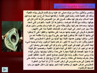 ‫التحكيم‬ ‫وقضية‬ ‫الكعبة‬ ‫بناء‬
‫الكعبة؛‬ ‫ببناء‬ ‫قريش‬ ‫قامت‬ ‫وسلم‬ ‫عليه‬ ‫ال‬ ‫صلى‬ ‫مولده‬ ‫من‬ ‫سنة‬ ‫وثلثين‬ ‫ولخمس‬
‫إسماعيل‬ ‫عهد‬ ‫من‬ ‫أذرع‬ ‫تسعة‬ ‫ارتفاعها‬ ،‫القامة‬ ‫فوق‬ ‫ما‬ً‫ا‬ ‫ض‬ْ‫ةر‬ ‫ر‬َ‫ك‬ ‫كانت‬ ‫الكعبة‬ ‫لن‬ ‫وذلك‬
‫في‬ ‫كان‬ ‫الذي‬ ‫كنزلها‬ ‫اللصوص‬ ‫من‬ ‫نفر‬ ‫فسرق‬ ،‫سقف‬ ‫لها‬ ‫يكن‬ ‫ولم‬ ،‫السلم‬ ‫عليه‬
‫أدلهت‬ ‫التي‬ ‫للعوادى‬ ‫ـ‬ ‫قديما‬ ‫را‬ً‫ا‬ ‫أث‬ ‫باعتبارلها‬ ‫ـ‬ ‫تعرضت‬ ‫قد‬ ‫ذلك‬ ‫مع‬ ‫وكانت‬ ،‫جوفها‬
‫جرف‬ ‫سنين‬ ‫بخمس‬ ‫وسلم‬ ‫عليه‬ ‫ال‬ ‫صلى‬ ‫بعثته‬ ‫وقبل‬ ،‫جدرانها‬ ‫وصدعت‬ ،‫بنيانها‬
،‫النهيار‬ ‫على‬ ‫منه‬ ‫الكعبة‬ ‫فأوشكت‬ ،‫الحرام‬ ‫البيت‬ ‫إلى‬ ‫انحدر‬ ‫عرم‬ ‫سيل‬ ‫مكة‬
‫يدخلوا‬ ‫أل‬ ‫على‬ ‫واتفقوا‬ ،‫مكانتها‬ ‫على‬ ‫صا‬ً‫ا‬ ‫حر‬ ‫بنائها‬ ‫تجديد‬ ‫إلى‬ ‫قريش‬ ‫فاضطرت‬
‫من‬ ‫أحد‬ ‫مظلمة‬ ‫ول‬ ‫با‬ً‫ا‬‫ر‬ ‫بيع‬ ‫ول‬ ‫بغى‬ ‫مهر‬ ‫فيها‬ ‫يدخلون‬ ‫فل‬ ،‫با‬ً‫ا‬‫طي‬ ‫إل‬ ‫بنائها‬ ‫في‬
‫فأخذ‬ ،‫المخزومى‬ ‫المغيرة‬ ‫بن‬ ‫الوليد‬ ‫بها‬ ‫فابتدأ‬ ،‫لهدمها‬ ‫يهابون‬ ‫وكانوا‬ ،‫الناس‬
‫شيء‬ ‫يصبه‬ ‫لم‬ ‫ولما‬ ،‫الركنين‬ ‫ناحية‬ ‫لهدم‬ ‫ثم‬ ،‫الخير‬ ‫إل‬ ‫نريد‬ ‫ل‬ ‫م‬ ‫ال‬ :‫وقال‏‬ ‫المعول‬
‫إلى‬ ‫وصلوا‬ ‫حتى‬ ‫الهدم‬ ‫في‬ ‫يزالوا‬ ‫ولم‬ ،‫الثاني‬ ‫اليوم‬ ‫في‬ ‫الهدم‬ ‫في‬ ‫الناس‬ ‫تبعه‬
‫قبيلة‬ ‫لكل‬ ‫وخصصوا‬ ،‫الكعبة‬ ‫فجزأوا‬ ‫البناء‬ ‫في‬ ‫الخذ‬ ‫أرادوا‬ ‫ثم‬ ،‫إبرالهيم‬ ‫قواعد‬
‫البناء‬ ‫وتولى‬ ،‫يبنونها‬ ‫وأخذوا‬ ،‫حدة‬ ‫على‬ ‫حجارة‬ ‫قبيلة‬ ‫كل‬ ‫فجمعت‬ .‫منها‏‬ ‫ءا‬ً‫ا‬ ‫جز‬
‫فيمن‬ ‫اختلفوا‬ ‫السود‬ ‫الحجر‬ ‫موضع‬ ‫البنيان‬ ‫بلغ‬ ‫ولما‬ .‫باقوم‏‬ :‫اسمه‏‬ ‫رومي‬ ‫بناء‬
‫حتى‬ ‫واشتد‬ ،‫سا‬ً‫ا‬ ‫خم‬ ‫أو‬ ‫ليال‬ ‫أربع‬ ‫النزاع‬ ‫واستمر‬ ،‫مكانه‬ ‫في‬ ‫وضعه‬ ‫بشرف‬ ‫يمتاز‬
‫المغيرة‬ ‫بن‬ ‫أمية‬ ‫أبا‬ ‫أن‬ ‫إل‬ ،‫الحرم‬ ‫أرض‬ ‫في‬ ‫ضروس‬ ‫حرب‬ ‫إلى‬ ‫يتحول‬ ‫كاد‬
‫باب‬ ‫من‬ ‫عليهم‬ ‫داخل‬ ‫أول‬ ‫بينهم‬ ‫شجر‬ ‫فيما‬ ‫يحكموا‬ ‫أن‬ ‫عليهم‬ ‫عرض‬ ‫المخزومى‬
،‫فارتضوه‬ ‫المسجد‬
 