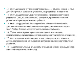 13. Уметь создавать в учебных группах (классе, кружке, секции и т.п.)
детско-взрослые общности учащихся, их родителей и педагогов.
 14. Уметь поддерживать конструктивные воспитательные усилия
родителей (лиц, их заменяющих) учащихся, привлекать семью к
решению вопросов воспитания ребенка.
 15. Уметь сотрудничать (конструктивно взаимодействовать) с
другими педагогами и специалистами в решении воспитательных
задач (задач духовно-нравственного развития ребенка).
 16. Уметь анализировать реальное состояние дел в классе,
поддерживать в детском коллективе деловую дружелюбную атмосферу.
 17. Уметь защищать достоинство и интересы учащихся, помогать
детям, оказавшимся в конфликтной ситуации и/или неблагоприятных
условиях.
 18. Поддерживать уклад, атмосферу и традиции жизни школы, внося в
них свой положительный вклад
 