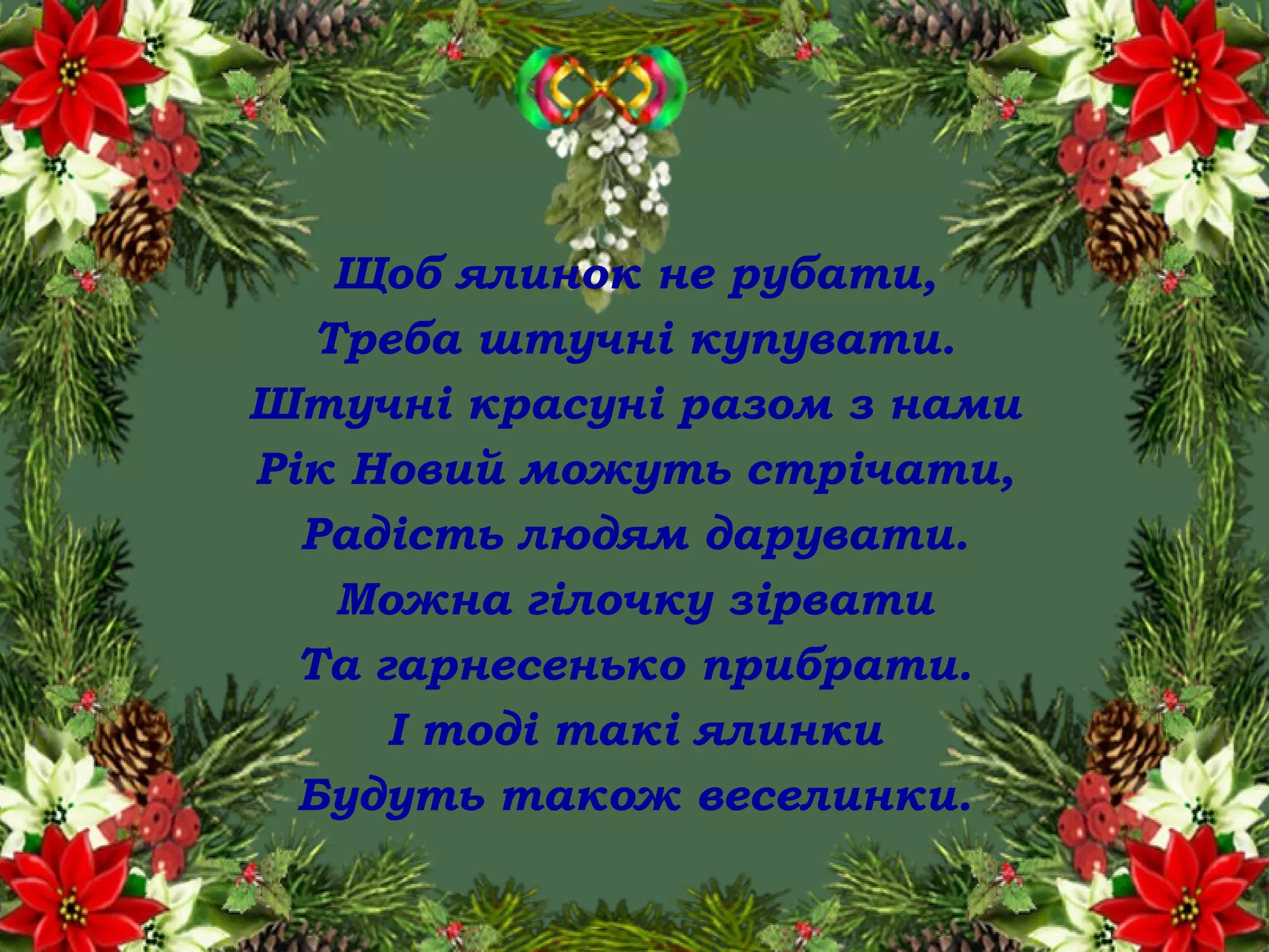 Щоб ялинок не рубати,
Треба штучні купувати.
Штучні красуні разом з нами
Рік Новий можуть стрічати,
Радість людям дарувати.
Можна гілочку зірвати
Та гарнесенько прибрати.
І тоді такі ялинки
Будуть також веселинки.
 