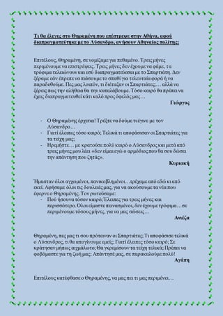 Τι θα έλεγες στο Θηραμένη που επέστρεψε στην Αθήνα, αφού
διαπραγματεύτηκε με το Λύσανδρο, ανήσουν Αθηναίος πολίτης;
Επιτέλους, Θηραμένη, σε νομίζαμε για πεθαμένο. Τρειςμήνες
περιμένουμε να επιστρέψεις. Τρεις μήνες δεν έχουμε να φάμε, τα
τρόφιμα τελειώνουνκαι εσύ διαπραγματεύεσαι με το Σπαρτιάτη. Δεν
ξέραμε εάν έπρεπε να πιάσουμε το σπαθί για τελευταία φορά ή να
παραδοθούμε. Πες μας λοιπόν, τι διέταξαν οι Σπαρτιάτες;… αλλά να
ξέρεις πως την αλήθεια θα την καταλάβουμε.Τόσο καιρό θα πρέπει να
έχεις διαπραγματευθεί κάτι καλό προςόφελός μας…
Γιώργος
- Ο Θηραμένης έρχεται!Τρέξτε να δούμε τι έγινε με τον
Λύσανδρο…
- Γιατί έλειπες τόσο καιρό;Τελικά τι αποφάσισαν οι Σπαρτιάτες για
τα τείχη μας;
- Ηρεμήστε… με κρατούσε πολύ καιρό ο Λύσανδροςκαι μετά από
τρεις μήνες μου λέει «δεν είμαι εγώ ο αρμόδιοςπου θα σου δώσει
την απάντηση που ζητάς».
Κυριακή
Ήμασταν όλοι αγχωμένοι, πανικοβλημένοι…τρέχαμε από εδώ κι από
εκεί. Αφήσαμε όλοι τις δουλειέςμας, για να ακούσουμε τα νέα που
έφερνε ο Θηραμένης.Τον ρωτούσαμε:
- Πού ήσουνα τόσον καιρό;Έλειπες για τρεις μήνες και
περισσότερο. Όλοι είμαστε πεινασμένοι, δενέχουμε τρόφιμα…σε
περιμένουμε τόσουςμήνες, για να μας σώσεις…
Ανιέζα
Θηραμένη, πες μας τι σου πρότειναν οι Σπαρτιάτες;Τι αποφάσισε τελικά
ο Λύσανδρος, τι θα απογίνουμε εμείς;Γιατί έλειπες τόσο καιρό;Σε
κράτησαν μήπως αιχμάλωτο;Θα γκρεμίσουν τα τείχη τελικά;Πρέπει να
φοβόμαστε για τη ζωή μας; Απάντησέ μας, σε παρακαλούμε πολύ!
Αγάπη
Επιτέλους κατέφθασε ο Θηραμένης, να μας πει τι μας περιμένει…
 