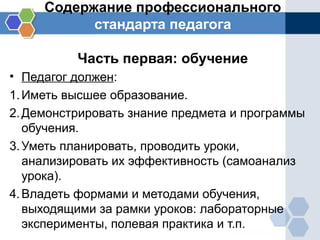 Содержание профессионального
стандарта педагога
Часть первая: обучение
• Педагог должен:
1.Иметь высшее образование.
2.Демонстрировать знание предмета и программы
обучения.
3.Уметь планировать, проводить уроки,
анализировать их эффективность (самоанализ
урока).
4.Владеть формами и методами обучения,
выходящими за рамки уроков: лабораторные
эксперименты, полевая практика и т.п.
 