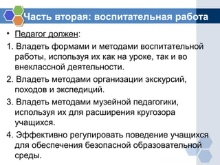 Часть вторая: воспитательная работа
• Педагог должен:
1. Владеть формами и методами воспитательной
работы, используя их как на уроке, так и во
внеклассной деятельности.
2. Владеть методами организации экскурсий,
походов и экспедиций.
3. Владеть методами музейной педагогики,
используя их для расширения кругозора
учащихся.
4. Эффективно регулировать поведение учащихся
для обеспечения безопасной образовательной
среды.
 