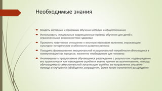 Необходимые знания
 Владеть методами и приемами обучения истории и обществознания
 Использовать специальные коррекционные приемы обучения для детей с
ограниченными возможностями здоровья
 Проявлять позитивное отношение к местным языковым явлениям, отражающим
культурно-исторические особенности развития региона
 Поощрять формирование эмоциональной и рациональной потребности обучающихся в
коммуникации как процессе, жизненно необходимом для человека
 Анализировать предлагаемое обучающимся рассуждение с результатом: подтверждение
его правильности или нахождение ошибки и анализ причин ее возникновения; помощь
обучающимся в самостоятельной локализации ошибки, ее исправлении; оказание
помощи в улучшении (обобщении, сокращении, более ясном изложении) рассуждения
 