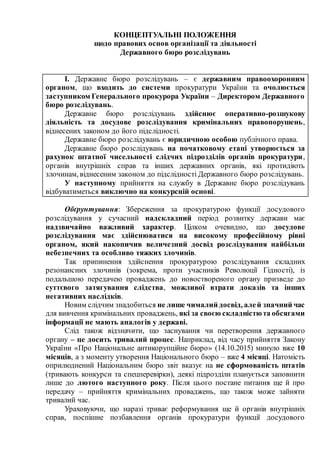 КОНЦЕПТУАЛЬНІ ПОЛОЖЕННЯ
щодо правових основ організації та діяльності
Державного бюро розслідувань
І. Державне бюро розслідувань – є державним правоохоронним
органом, що входить до системи прокуратури України та очолюється
заступником Генерального прокурора України – Директором Державного
бюро розслідувань.
Державне бюро розслідувань здійснює оперативно-розшукову
діяльність та досудове розслідування кримінальних правопорушень,
віднесених законом до його підслідності.
Державне бюро розслідувань є юридичною особою публічного права.
Державне бюро розслідувань на початковому етапі утворюється за
рахунок штатної чисельності слідчих підрозділів органів прокуратури,
органів внутрішніх справ та інших державних органів, які протидіють
злочинам, віднесеним законом до підслідності Державного бюро розслідувань.
У наступному прийняття на службу в Державне бюро розслідувань
відбуватиметься виключно на конкурсній основі.
Обґрунтування: Збереження за прокуратурою функції досудового
розслідування у сучасний надскладний період розвитку держави має
надзвичайно важливий характер. Цілком очевидно, що досудове
розслідування має здійснюватися на високому професійному рівні
органом, який накопичив величезний досвід розслідування найбільш
небезпечних та особливо тяжких злочинів.
Так припинення здійснення прокуратурою розслідування складних
резонансних злочинів (зокрема, проти учасників Революції Гідності), із
подальшою передачею проваджень до новоствореного органу призведе до
суттєвого затягування слідства, можливої втрати доказів та інших
негативних наслідків.
Новим слідчим знадобиться не лише чималий досвід, алей значний час
для вивчення кримінальних проваджень, які за своєю складністюта обсягами
інформації не мають аналогів у державі.
Слід також відзначити, що заснування чи перетворення державного
органу – це досить тривалий процес. Наприклад, від часу прийняття Закону
України «Про Національне антикорупційне бюро» (14.10.2015) минуло вже 10
місяців, а з моменту утворення Національного бюро – вже 4 місяці. Натомість
оприлюднений Національним бюро звіт вказує на не сформованість штатів
(тривають конкурси та спецперевірки), деякі підрозділи планується заповнити
лише до лютого наступного року. Після цього постане питання ще й про
передачу – прийняття кримінальних проваджень, що також може зайняти
тривалий час.
Ураховуючи, що наразі триває реформування ще й органів внутрішніх
справ, поспішне позбавлення органів прокуратури функції досудового
 