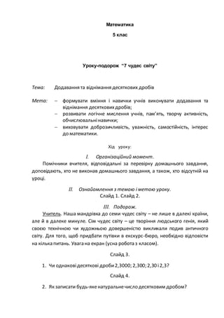 Математика
5 клас
Уроку-подорож “7 чудес світу”
Тема: Додавання та віднімання десяткових дробів
Мета:  формувати вміння і навички учнів виконувати додавання та
віднімання десятковихдробів;
 розвивати логічне мислення учнів, пам’ять, творчу активність,
обчислювальнінавички;
 виховувати доброзичливість, уважність, самостійність, інтерес
до математики.
Хід уроку:
I. Організаційний момент.
Помічники вчителя, відповідальні за перевірку домашнього завдання,
доповідають, хто не виконав домашнього завдання, а також, хто відсутній на
уроці.
II. Ознайомлення з темою і метою уроку.
Слайд 1. Слайд 2.
III. Подорож.
Учитель. Наша мандрівка до семи чудес світу – не лише в далекі країни,
але й в далеке минуле. Сім чудес світу – це творіння людського генія, який
своєю технічною чи художньою довершеністю викликали подив античного
світу. Для того, щоб придбати путівки в екскурс-бюро, необхідно відповісти
на кілька питань. Увага на екран (усна робота з класом).
Слайд 3.
1. Чи однаковідесяткові дроби2,3000; 2,300; 2,30 і2,3?
Слайд 4.
2. Як записати будь-якенатуральнечисло десятковим дробом?
 