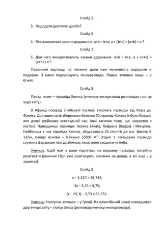 Слайд 5.
3. Як додатидесяткові дроби?
Слайд 6.
4. Як називаються законидодавання: a+b = b+a; a + (b+c) = (a+b) + c ?
Слайд 7.
5. Для чого використовують закони додавання: a+b = b+a; a + (b+c) =
(a+b) + c ?
Правильні відповіді на питання дали нам можливість вирушити в
подорож. З нами подорожують екскурсоводи. Перша зупинка наша – в
Єгипті.
Слайд 8.
Перед нами – піраміда Хеопса (учениця-екскурсовод розповідає про це
чудо світу).
В Африці посеред Лівійської пустелі, височать піраміди від Каїра до
Фаюма. До наших часів збереглося близько 70 пірамід. Колись їх було більше,
але деякі зруйнував всевладний час, інші засипав пісок, що насунувся з
пустелі. Найвідоміші піраміди: Хеопса (Хуфу), Хефрена (Хафра) і Мікеріна.
Найбільша з них піраміда Хеопса, збудована в 26 столітті до н.е. Висота її
137м, площа основи – близько 55000 м2
. Згідно з легендами піраміда
служила фараонам тією драбиною, якою вони сходилина небо.
Учитель. Щоб нам з вами піднятись на вершину піраміди, потрібно
розв’язати рівняння (Три учні розв’язують рівняння на дошці, а всі інші – у
зошитах).
Слайд 9.
x – 5,257 = 19,743;
2x – 3,25 = 4,75;
(x – 29,3) – 2,73 = 69,351.
Учитель. Наступна зупинка – у Греції. На олімпійській землі знаходиться
другечудо світу – статуя Зевса (розповідь учениці-екскурсовода).
 