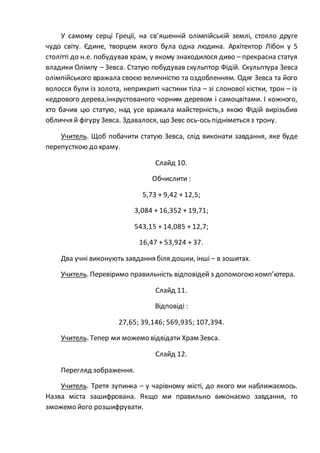 У самому серці Греції, на св’яшенній олімпійській землі, стояло друге
чудо світу. Єдине, творцем якого була одна людина. Архітектор Лібон у 5
столітті до н.е. побудував храм, у якому знаходилося диво – прекрасна статуя
владики Олімпу – Зевса. Статую побудував скульптор Фідій. Скульптура Зевса
олімпійського вражала своєю величністю та оздобленням. Одяг Зевса та його
волосся були із золота, неприкриті частини тіла – зі слонової кістки, трон – із
кедрового дерева,інкрустованого чорним деревом і самоцвітами. І кожного,
хто бачив цю статую, над усе вражала майстерність,з якою Фідій вирізьбив
обличчя й фігуру Зевса. Здавалося, що Зевс ось-ось підніметься з трону.
Учитель. Щоб побачити статую Зевса, слід виконати завдання, яке буде
перепусткою до храму.
Слайд 10.
Обчислити :
5,73 + 9,42 + 12,5;
3,084 + 16,352 + 19,71;
543,15 + 14,085 + 12,7;
16,47 + 53,924 + 37.
Два учні виконують завдання біля дошки, інші – в зошитах.
Учитель. Перевіримо правильність відповідей з допомогою комп’ютера.
Слайд 11.
Відповіді :
27,65; 39,146; 569,935; 107,394.
Учитель. Тепер ми можемо відвідати Храм Зевса.
Слайд 12.
Перегляд зображення.
Учитель. Третя зупинка – у чарівному місті, до якого ми наближаємось.
Назва міста зашифрована. Якщо ми правильно виконаємо завдання, то
зможемо його розшифрувати.
 