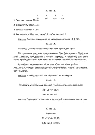 Слайд 13.
1) Вирази у гривнях 75 коп.
2) Знайди суму: 35ц+ 1,25т
3) Запиши у метрах 750см.
4) Яке число потрібно додатидо 0,3, щоб отримати 1 ?
Учитель. В порядку виконанихдій читаємо назву міста – Е Ф Е С .
Слайд 14.
Розповідь учениці-екскурсовода про храм Артемідив Ефесі.
Ми припливли до давньогрецького міста Ефес (Vст. до н.е.). Відвідаємо
храм Артеміди, побудований із чистого мармуру. У головному залі стоїть
статуя Артеміди висотою 15м, оздоблена золотом і дорогоцінним камінням.
Артеміда – покровителька міста, дочка бога Зевса і сестра бога
Аполлона. Артеміда – богиня родючості, покровителька тварині мисливства,
богиня Місяця.
Учитель. Артеміда для вас має завдання. Увага на екран.
Слайд 15.
Розставити у числах коми так, щоб утворилися правильні рівності :
31 + 2576 = 5676;
345 + 256 = 2905.
Учитель. Перевіримо правильність відповідейз допомогою комп’ютера.
Слайд 16.
Відповіді :
31 + 25,76 = 56,76;
3,45 + 25,6 = 29,05
С Е Ф Е
0,7 0,75 4,75 7,5
 