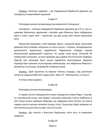 Учитель. Наступна подорож – до стародавньої Карійської держави, де
знаходиться незвичайний мавзолей.
Слайд 17.
Розповідь учениці-екскурсовода про мавзолейу Галікарнасі.
Галікарнас – столиця стародавньої Карійської держави, де в IV ст. до н.е.
царицею Артемісією, дружиною і сестрою царя Мавсола, було побудовано
одне із семи чудес світу – мавзолей, що дав назву всім іншим мавзолеям
світу.
Мавзолей поєднував у собі піраміду, башту і грецький храм. Сучасників
дивували його розміри, витрачені на нього кошти і, головне, неперевершена
досконалість художнього оздоблення. Підваленою споруди служив
велетенський мармуровий п’єдестал. На ньому стояв храм, оточений 36
іонійськими колонами, на яких тримався дах у формі 24-ступінчатої піраміди.
Простір між колонами було пишно оздоблено скульптурами. Вершину
піраміди було увінчато скульптурною композицією, яка зображала Мавсола і
Артемісію в колісниці, запряженій четвіркою коней.
Учитель. Щоб піднятися на верхню частину споруди, слід розв’язати
наступне завдання (№1154 з підручника : Бевз Г.П. “Математика, 5-йклас”).
А тепер знову в дорогу.
Слайд 18.
Розповідь учениці-екскурсовода.
У східній частині Середземного моря знаходиться острів Родос. У центрі,
на торговельній площі, між морем і міськими воротами стояла найбільша у
світі статуя юнака заввишки 36метрів, що зображала бога Геліоса. Не кожна
людина могла охопити великий палець статуї. Скульптор Харес витратив на
виготовлення цього бога із міді і заліза12 років.
Учитель. Що сталося з Колосом Родоським, після того, як виконаєте
завдання.
Слайд 19.
Задача :
 