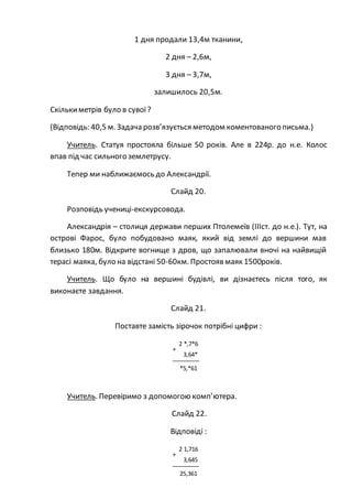 1 дня продали 13,4м тканини,
2 дня – 2,6м,
3 дня – 3,7м,
залишилось 20,5м.
Скількиметрів було в сувої?
(Відповідь: 40,5 м. Задача розв’язується методом коментованого письма.)
Учитель. Статуя простояла більше 50 років. Але в 224р. до н.е. Колос
впав під час сильного землетрусу.
Тепер ми наближаємось до Александрії.
Слайд 20.
Розповідь учениці-екскурсовода.
Александрія – столиця держави перших Птолемеїв (ІІІст. до н.е.). Тут, на
острові Фарос, було побудовано маяк, який від землі до вершини мав
близько 180м. Відкрите вогнище з дров, що запалювали вночі на найвищій
терасі маяка, було на відстані 50-60км. Простоявмаяк 1500років.
Учитель. Що було на вершині будівлі, ви дізнаєтесь після того, як
виконаєте завдання.
Слайд 21.
Поставте замість зірочок потрібні цифри :
Учитель. Перевіримо з допомогою комп’ютера.
Слайд 22.
Відповіді :
2 *,7*6
+
3,64*
*5,*61
2 1,716
+
3,645
25,361
 