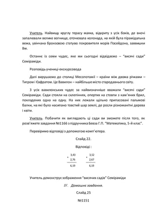 Учитель. Найвищу круглу терасу маяка, відкриту з усіх боків, де вночі
запалювали велике вогнище, оточювала колонада, на якій була пірамідальна
вежа, увінчана бронзовою статуєю покровителя морів Посейдона, заввишки
8м.
Останнє із семи чудес, яке ми сьогодні відвідаємо – “висячі сади”
Семіраміди.
Розповідь учениці-екскурсовода
Далі вирушаємо до столиці Месопотамії – країни між двома річками –
Тигром і Євфратом. Це Вавилон – найбільшемісто стародавнього світу.
З усіх вавилонських чудес за найвизначніше вважали “висячі сади”
Семіраміди. Сади стояли на склепіннях, опертих на стовпи з кам’яних брил,
покладених одна на одну. На них лежали щільно припасовані пальмові
балки, на які було насипано товстий шар землі, де росли різноманітні дерева
і квіти.
Учитель. Побачити як виглядають ці сади ви зможете після того, як
розв’яжете завдання №1166 з підручника Бевза Г.П. “Математика, 5-й клас”.
Перевіримо відповідіз допомогою комп’ютера.
Слайд 22.
Відповіді :
Учитель демонструєзображення “висячих садів” Семіраміди
IV. Домашнє завдання.
Слайд 25
№1151
3,52
+
2,67
6,19
3,43
+
2,76
6,19
 