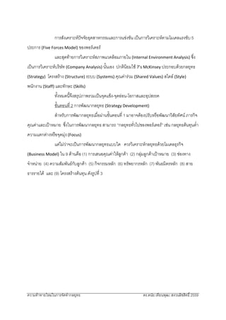 ความทาทายใหมในการจัดทํากลยุทธ ดร.ดนัย เทียนพุฒ: สงวนลิขสิทธิ์ 2559 
 
การสังเคราะหปจจัยอุตสาหกรรมและการแขงขัน เปนการวิเคราะหตามโมเดลแรงขับ 5
ประการ (Five Forces Model) ของพอรเตอร 
และสุดทายการวิเคราะหสภาพแวดลอมภายใน (Internal Environment Analysis) ซึ่ง
เปนการวิเคราะหบริษัท (Company Analysis) นั้นเอง ปกตินิยมใช 7’s McKinsey ประกอบดวยกลยุทธ
(Strategy) โครงสราง (Structure) ระบบ (Systems) คุณคารวม (Shared Values) สไตล (Style)
พนักงาน (Staff) และทักษะ (Skills) 
    ทั้งหมดนี้จึงสรุปภาพรวมเปนจุดแข็ง-จุดออน-โอกาสและอุปสรรค 
ขั้นตอนที่ 2 การพัฒนากลยุทธ (Strategy Development) 
    สําหรับการพัฒากลยุทธเมื่อผานขั้นตอนที่ 1 มาอาจตองปรับหรือพัฒนาวิสัยทัศน ภารกิจ
คุณคาและเปาหมาย ซึ่งในการพัฒนากลยุทธ สามารถ “กลยุทธทั่วไปของพอรเตอร” เชน กลยุทธตนทุนต่ํา
ความแตกตางหรือจุดมุง (Focus) 
แตไมวาจะเปนการพัฒนากลยุทธแบบใด ควรวิเคราะหกลยุทธดวยโมเดลธุรกิจ
(Business Model) ใน 9 ดานคือ (1) การเสนอคุณคาใหลูกคา (2) กลุมลูกคาเปาหมาย (3) ชองทาง
จําหนาย (4) ความสัมพันธกับลูกคา (5) กิจกรรมหลัก (6) ทรัพยากรหลัก (7) พันธมิตรหลัก (8) สาย
ธารรายได และ (9) โครงสรางตนทุน ดังรูปที่ 3 
 
 
 
 
 
 
 
 
 
 
 
 
 
 
 
 
 