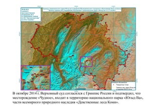 В октябре 2014 г. Верховный суд согласился с Гринпис России и подтвердил, что
месторождение «Чудное», входит в территорию национального парка «Югыд Ва»,
части всемирного природного наследия «Девственные леса Коми».
 
