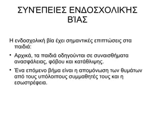 ΣΥΝΈΠΕΙΕΣ ΕΝΔΟΣΧΟΛΙΚΉΣ
ΒΊΑΣ
Η ενδοσχολική βία έχει σημαντικές επιπτώσεις στα
παιδιά:

Αρχικά, τα παιδιά οδηγούνται σε συναισθήματα
ανασφάλειας, φόβου και κατάθλιψης.

Ένα επόμενο βήμα είναι η απομόνωση των θυμάτων
από τους υπόλοιπους συμμαθητές τους και η
εσωστρέφεια.
 
