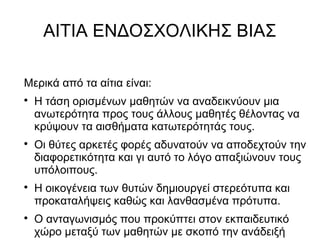 ΑΙΤΙΑ ΕΝΔΟΣΧΟΛΙΚΗΣ ΒΙΑΣ
Μερικά από τα αίτια είναι:

Η τάση ορισμένων μαθητών να αναδεικνύουν μια
ανωτερότητα προς τους άλλους μαθητές θέλοντας να
κρύψουν τα αισθήματα κατωτερότητάς τους.

Οι θύτες αρκετές φορές αδυνατούν να αποδεχτούν την
διαφορετικότητα και γι αυτό το λόγο απαξιώνουν τους
υπόλοιπους.

Η οικογένεια των θυτών δημιουργεί στερεότυπα και
προκαταλήψεις καθώς και λανθασμένα πρότυπα.

Ο ανταγωνισμός που προκύπτει στον εκπαιδευτικό
χώρο μεταξύ των μαθητών με σκοπό την ανάδειξή
 