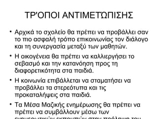 ΤΡ'ΟΠΟΙ ΑΝΤΙΜΕΤΏΠΙΣΗΣ

Αρχικά το σχολείο θα πρέπει να προβάλλει σαν
το πιο ασφαλή τρόπο επικοινωνίας τον διάλογο
και τη συνεργασία μεταξύ των μαθητών.

Η οικογένεια θα πρέπει να καλλιεργήσει το
σεβασμό και την κατανόηση προς τη
διαφορετικότητα στα παιδιά.

Η κοινωνία επιβάλλεται να σταματήσει να
προβάλλει τα στερεότυπα και τις
προκαταλήψεις στα παιδιά.

Τα Μέσα Μαζικής ενημέρωσης θα πρέπει να
πρέπει να συμβάλλουν μέσω των
 