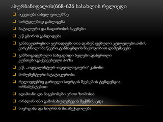 ასურბანიფალის(668-626 სასახლის რელიეფი
 იკვეთება თხელ ფილებზე
 სარტყლებად განლაგება
 ბატალური და ნადირობის სცენები
 ე.წ.გმირის განდიდება
 განსაკუთრებით ყურადღებითაა დამუშავებული კულულები,თმის
ვარცხნილობა,წვერი,ტანსაცმლის ნაქარგობით დამუშავება
 განზოგადებული სახე,დიდი ხელები,დაბერილი
კუნთები,გაქვავებული პოზა
 ე.წ. ,,იდეალისტურ-იდეოლოგიური“ კანონი
 მონუმენტური სტატიკურობა
 რელიეფებზე ცარიელი სივრცის შევსების ტენდენცია-
ორნამენტებით
 ადამიანი და ნაგებობები ერთი ზომისაა
 ორპლანიანი გამოსახულებევის შექმნის ცდა
 სივრცისა და სიღრმის შთაბეჭდილება
 