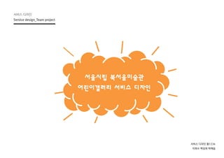 서비스 디자인
Service design_Team project
서비스 디자인 월1234
이희수 백성희 박예슬
서울시립 북서울미술관
어린이갤러리 서비스 디자인
 