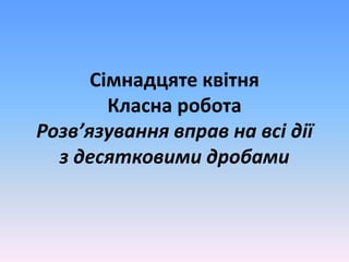 Сімнадцяте квітня
Класна робота
Розв’язування вправ на всі дії
з десятковими дробами
 