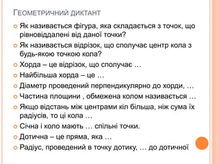 ГЕОМЕТРИЧНИЙ ДИКТАНТ
 Як називається фігура, яка складається з точок, що
рівновіддалені від даної точки?
 Як називається відрізок, що сполучає центр кола з
будь-якою точкою кола?
 Хорда – це відрізок, що сполучає …
 Найбільша хорда – це …
 Діаметр проведений перпендикулярно до хорди, …
 Частина площини , обмежена колом називається …
 Якщо відстань між центрами кіл більша, ніж сума їх
радіусів, то ці кола …
 Січна і коло мають … спільні точки.
 Дотична – це пряма, яка …
 Радіус, проведений в точку дотику, … до дотичної
 