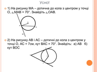 УСНО!
 1) На рисунку МА – дотична до кола з центром у точці
О, ‫ۓ‬МАВ = 70°. Знайдіть ‫ۓ‬ОАВ.
 2) На рисунку АВ і АС – дотичні до кола з центром у
точці О, АС = 7см, кут ВАС = 70°. Знайдіть: а) АВ б)
кут ВОС
 