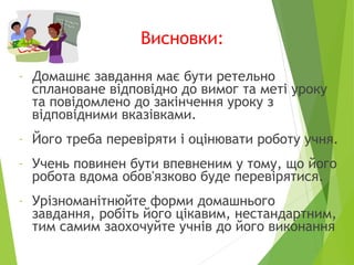 Висновки:
- Домашнє завдання має бути ретельно
сплановане відповідно до вимог та меті уроку
та повідомлено до закінчення уроку з
відповідними вказівками.
- Його треба перевіряти і оцінювати роботу учня.
- Учень повинен бути впевненим у тому, що його
робота вдома обов'язково буде перевірятися.
- Урізноманітнюйте форми домашнього
завдання, робіть його цікавим, нестандартним,
тим самим заохочуйте учнів до його виконання
 