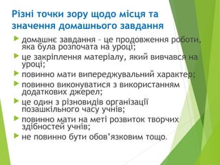 Різні точки зору щодо місця та
значення домашнього завдання
 домашнє завдання – це продовження роботи,
яка була розпочата на уроці;
 це закріплення матеріалу, який вивчався на
уроці;
 повинно мати випереджувальний характер;
 повинно виконуватися з використанням
додаткових джерел;
 це один з різновидів організації
позашкільного часу учнів;
 повинно мати на меті розвиток творчих
здібностей учнів;
 не повинно бути обов’язковим тощо.
 