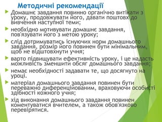  Домашнє завдання повинно органічно витікати з
уроку, продовжувати його, давати поштовх до
вивчення наступної теми;
 необхідно мотивувати домашнє завдання,
пов'язувати його з метою уроку;
 слід дотримуватись існуючих норм домашнього
завдання, розмір його повинен бути мінімальним,
щоб не відштовхнути учня;
 варто підвищувати ефективність уроку, і це надасть
можливість зменшити обсяг домашнього завдання;
 немає необхідності задавати те, що досягнуто на
уроці.
 матеріал домашнього завдання повинен бути
переважно диференційованим, враховуючи особисті
здібності кожного учня;
 хід виконання домашнього завдання повинен
коментуватися вчителем, а також обов'язково
перевірятися.
Методичні рекомендації
 