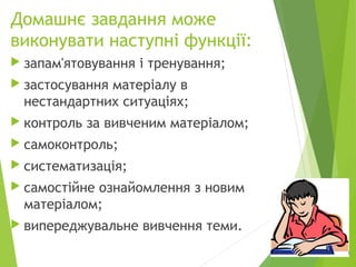Домашнє завдання може
виконувати наступні функції:
 запам'ятовування і тренування;
 застосування матеріалу в
нестандартних ситуаціях;
 контроль за вивченим матеріалом;
 самоконтроль;
 систематизація;
 самостійне ознайомлення з новим
матеріалом;
 випереджувальне вивчення теми.
 