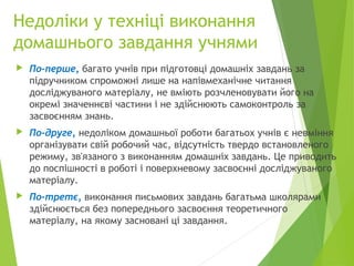 Недоліки у техніці виконання
домашнього завдання учнями
 По-перше, багато учнів при підготовці домашніх завдань за
підручником спроможні лише на напівмеханічне читання
досліджуваного матеріалу, не вміють розчленовувати його на
окремі значеннєві частини і не здійснюють самоконтроль за
засвоєнням знань.
 По-друге, недоліком домашньої роботи багатьох учнів є невміння
організувати свій робочий час, відсутність твердо встановленого
режиму, зв'язаного з виконанням домашніх завдань. Це приводить
до поспішності в роботі і поверхневому засвоєнні досліджуваного
матеріалу.
 По-третє, виконання письмових завдань багатьма школярами
здійснюється без попереднього засвоєння теоретичного
матеріалу, на якому засновані ці завдання.
 