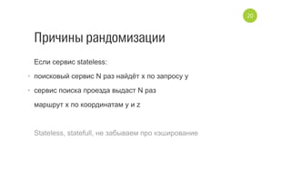 Причины рандомизации
Если сервис stateless:
•  поисковый сервис N раз найдёт x по запросу y
•  сервис поиска проезда выдаст N раз
маршрут x по координатам y и z
Stateless, statefull, не забываем про кэширование
20
 